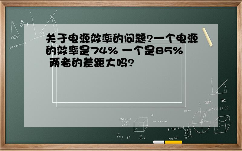 关于电源效率的问题?一个电源的效率是74% 一个是85% 两者的差距大吗?