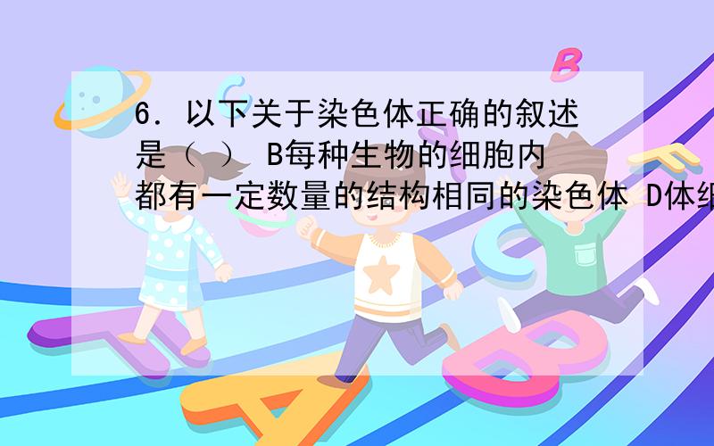 6．以下关于染色体正确的叙述是（ ） B每种生物的细胞内都有一定数量的结构相同的染色体 D体细胞内的染色体一条来自父方,一条来自母方