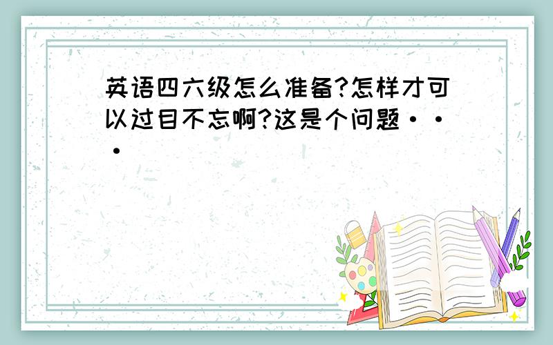 英语四六级怎么准备?怎样才可以过目不忘啊?这是个问题···