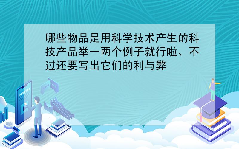 哪些物品是用科学技术产生的科技产品举一两个例子就行啦、不过还要写出它们的利与弊