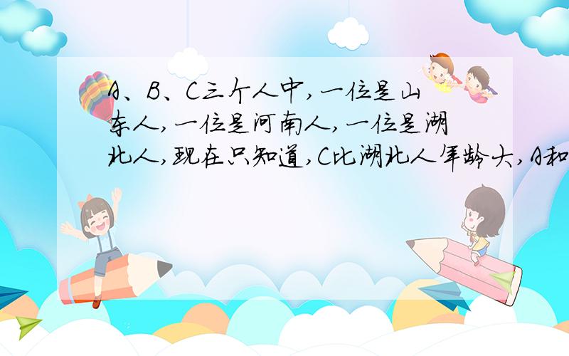 A、B、C三个人中,一位是山东人,一位是河南人,一位是湖北人,现在只知道,C比湖北人年龄大,A和河南人不同岁,河南人比B年龄小,那么三个中谁的年龄最小?