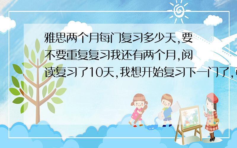 雅思两个月每门复习多少天,要不要重复复习我还有两个月,阅读复习了10天,我想开始复习下一门了,可是怕我复习的到时候过那么久由忘了,每门复习多少天最好,要不要重复复习