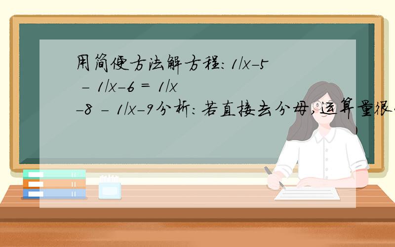 用简便方法解方程：1/x-5 - 1/x-6 = 1/x-8 - 1/x-9分析：若直接去分母,运算量很大且复杂,因为本题的构成比较特殊,如果方程两边分别通分,则具有相同的分子,可以使解方程的过程大大简化.