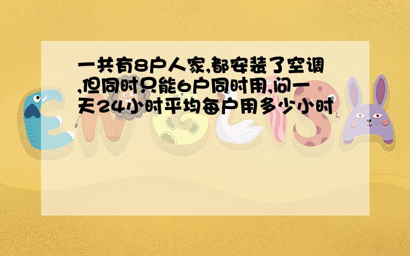 一共有8户人家,都安装了空调,但同时只能6户同时用,问一天24小时平均每户用多少小时