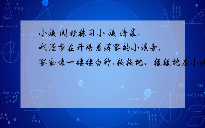 小溪 阅读练习小 溪 清晨,我漫步在升腾着薄雾的小溪旁.雾气像一缕缕白纱,轻轻地、缓缓地在小溪上空萦绕.溪底,是一幅美丽、神气的画,色彩斑斓(lán)：赤色、橙色、黄色、金色、紫色……