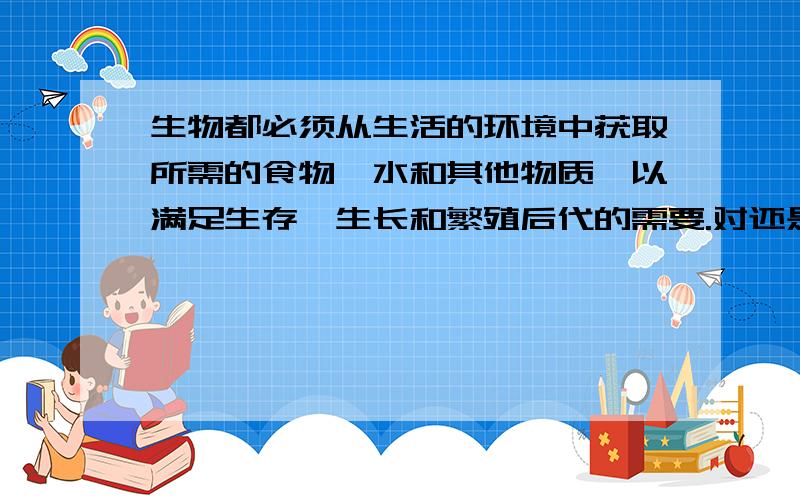 生物都必须从生活的环境中获取所需的食物、水和其他物质,以满足生存、生长和繁殖后代的需要.对还是需错