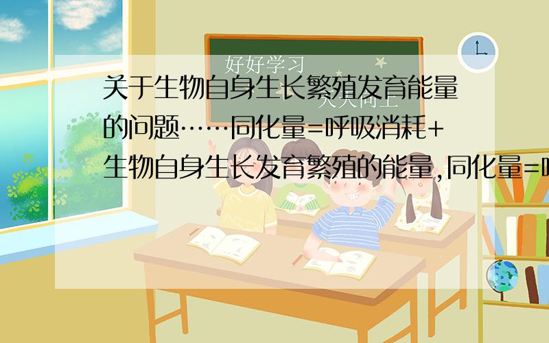 关于生物自身生长繁殖发育能量的问题……同化量=呼吸消耗+生物自身生长发育繁殖的能量,同化量=呼吸消耗+传递给下一级能量+流向分解者的能量+未利用能量,那是不是可以说 生物生长繁殖