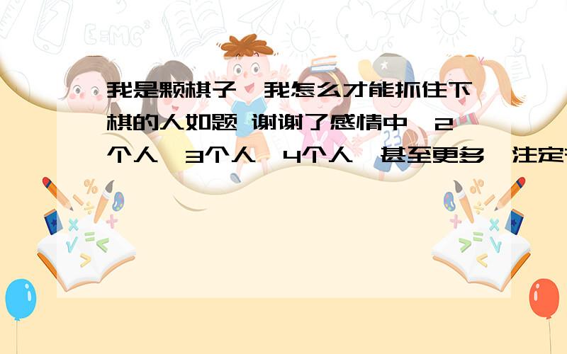 我是颗棋子,我怎么才能抓住下棋的人如题 谢谢了感情中,2个人,3个人,4个人,甚至更多,注定有一个是下棋的,其余都是棋子,我是颗棋子,我怎么才能抓住下棋的人, 使得棋者不再执迷不悟