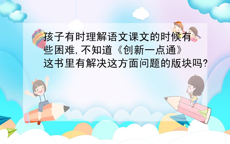 孩子有时理解语文课文的时候有些困难,不知道《创新一点通》这书里有解决这方面问题的版块吗?