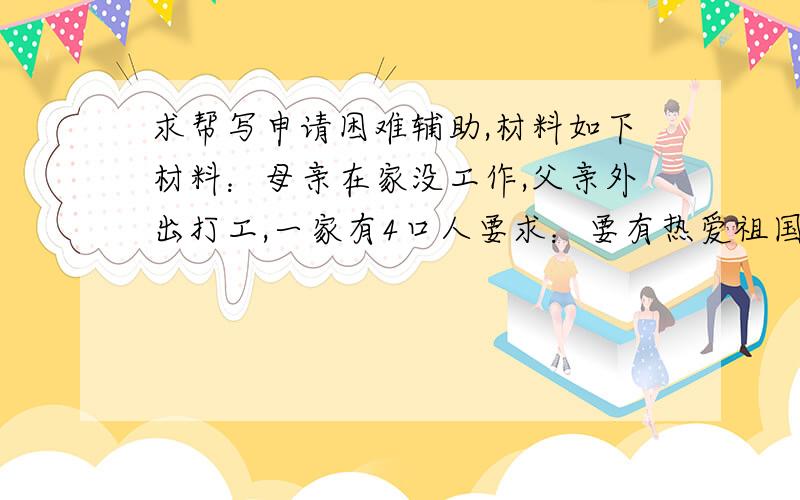 求帮写申请困难辅助,材料如下材料：母亲在家没工作,父亲外出打工,一家有4口人要求：要有热爱祖国,维护中国共产党的句子.