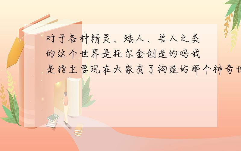 对于各种精灵、矮人、兽人之类的这个世界是托尔金创造的吗我是指主要现在大家有了构造的那个神奇世界,主要是由托尔金描述的么他集中了各种神话创造而来么?