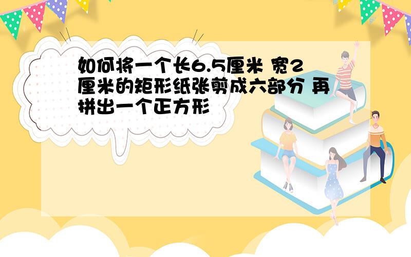 如何将一个长6.5厘米 宽2厘米的矩形纸张剪成六部分 再拼出一个正方形