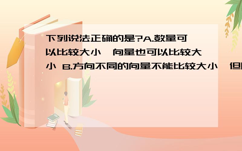 下列说法正确的是?A.数量可以比较大小,向量也可以比较大小 B.方向不同的向量不能比较大小,但同下列说法正确的是?A.数量可以比较大小,向量也可以比较大小B.方向不同的向量不能比较大小,