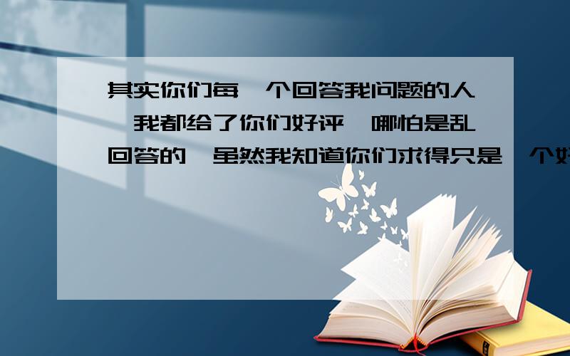 其实你们每一个回答我问题的人,我都给了你们好评,哪怕是乱回答的,虽然我知道你们求得只是一个好评,我得不到想要的答案.