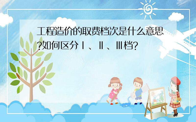 工程造价的取费档次是什么意思?如何区分Ⅰ、Ⅱ、Ⅲ档?