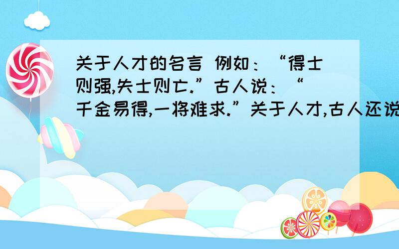 关于人才的名言 例如：“得士则强,失士则亡.”古人说：“千金易得,一将难求.”关于人才,古人还说：“得士则强,失士则亡.”“得贤杰而天下治,失贤杰而天下乱.”“贤才出,国将昌；子孙