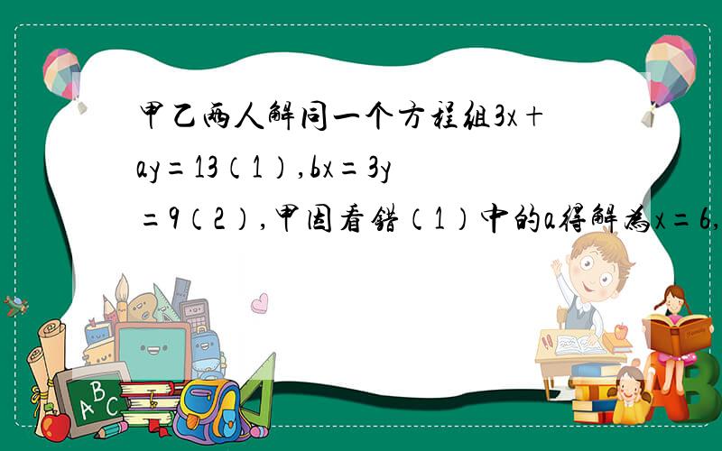 甲乙两人解同一个方程组3x+ay=13（1）,bx=3y=9（2）,甲因看错（1）中的a得解为x=6,y=7,乙因看错了（2）中的b得解为x=1,y=5.请求出原方程组的解【把过程写下来.】