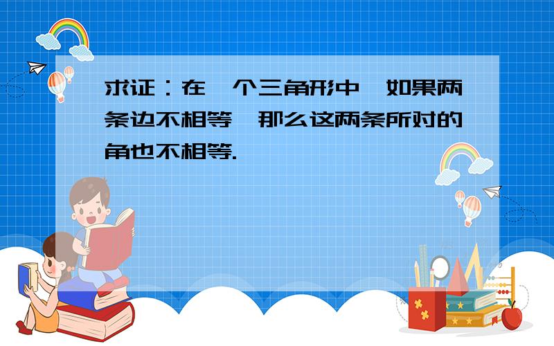 求证：在一个三角形中,如果两条边不相等,那么这两条所对的角也不相等.