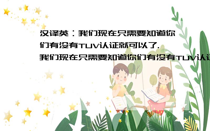 汉译英：我们现在只需要知道你们有没有TUV认证就可以了.我们现在只需要知道你们有没有TUV认证就可以了.如果有,发货的时候一起寄给我们一个复印件就可以了.