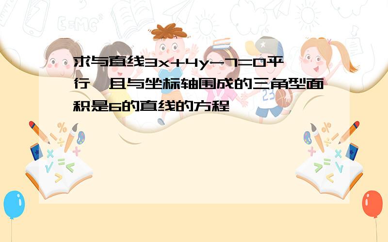 求与直线3x+4y-7=0平行,且与坐标轴围成的三角型面积是6的直线的方程