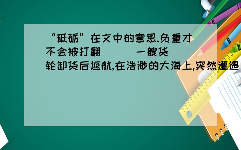 “砥砺”在文中的意思.负重才不会被打翻      一艘货轮卸货后返航,在浩渺的大海上,突然遭遇巨大风暴,老船长果断下令：“打开所有货舱,立刻往里面灌水.”    水手们担忧：“往船里灌水是