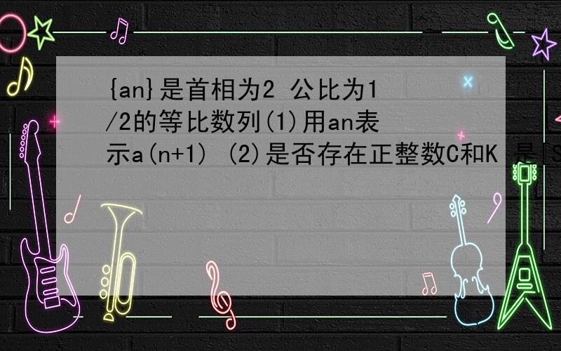 {an}是首相为2 公比为1/2的等比数列(1)用an表示a(n+1) (2)是否存在正整数C和K 是[S(k+1)-C]/(Sk-C)>2