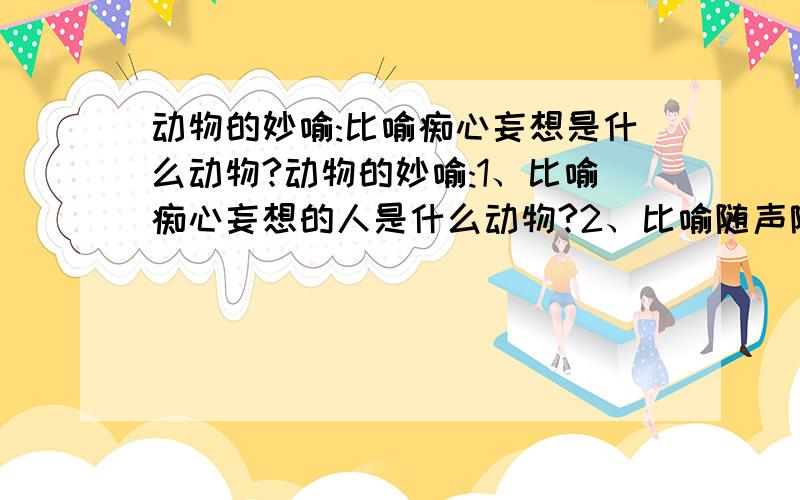 动物的妙喻:比喻痴心妄想是什么动物?动物的妙喻:1、比喻痴心妄想的人是什么动物?2、比喻随声附和的人是什么动物?