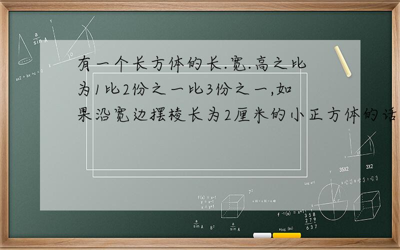 有一个长方体的长.宽.高之比为1比2份之一比3份之一,如果沿宽边摆棱长为2厘米的小正方体的话,可以摆6个长方形的体积和多少个这样的小正方体体积相同?