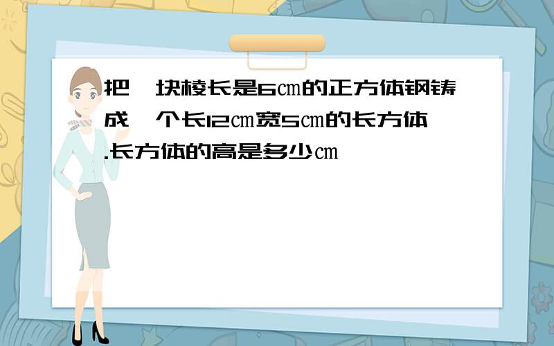 把一块棱长是6㎝的正方体钢铸成一个长12㎝宽5㎝的长方体.长方体的高是多少㎝