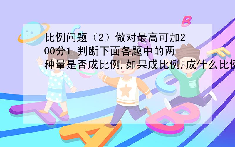 比例问题（2）做对最高可加200分1.判断下面各题中的两种量是否成比例,如果成比例,成什么比例,并说明原因.（1）全班人数一定,出勤人数和缺勤人数.（2）人的年龄和体重.（3）发芽率一定,