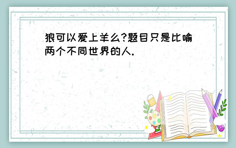 狼可以爱上羊么?题目只是比喻两个不同世界的人.