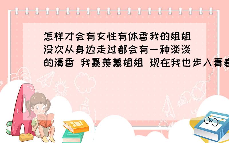 怎样才会有女性有体香我的姐姐没次从身边走过都会有一种淡淡的清香 我暴羡慕姐姐 现在我也步入青春期了 希望有水果味的体香 最好是草莓 嗯 其实随便那种体香都行 只要有就可以了 最