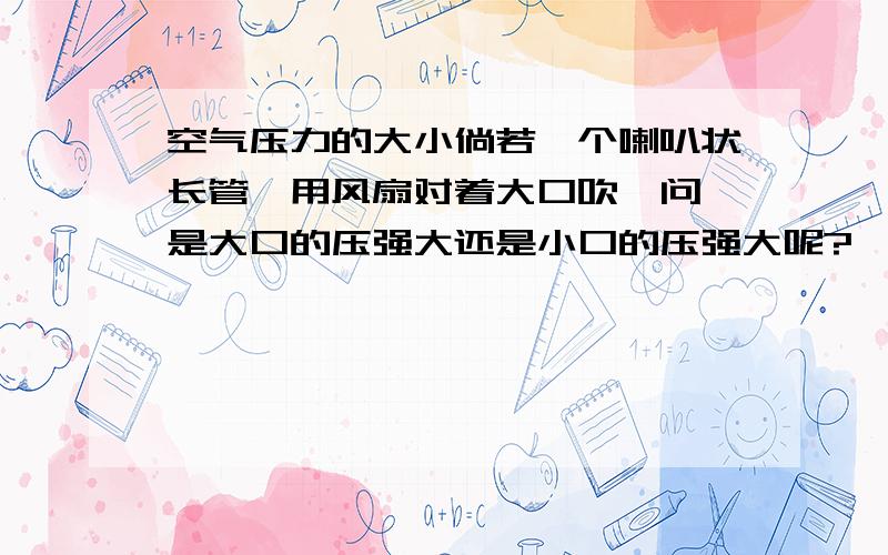 空气压力的大小倘若一个喇叭状长管,用风扇对着大口吹,问,是大口的压强大还是小口的压强大呢?