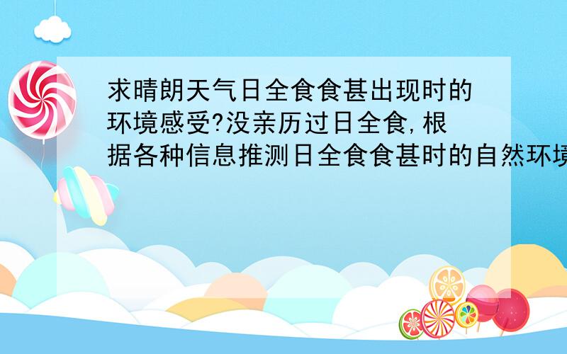 求晴朗天气日全食食甚出现时的环境感受?没亲历过日全食,根据各种信息推测日全食食甚时的自然环境如下：环境总体亮度如同黎明或黄昏,天空为蓝色；天际出现黎明或黄昏时太阳方向的橙