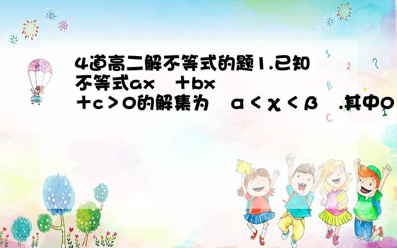 4道高二解不等式的题1.已知不等式ax²＋bx＋c＞0的解集为﹛α＜χ＜β﹜.其中0＜α＜β.求不等式cx²+bx+a