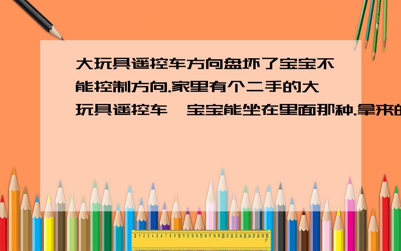 大玩具遥控车方向盘坏了宝宝不能控制方向.家里有个二手的大玩具遥控车,宝宝能坐在里面那种.拿来的时候方向盘是不能控制方向的,只有通过遥控来控制,方向盘下面那个钩子是卸了的,没有