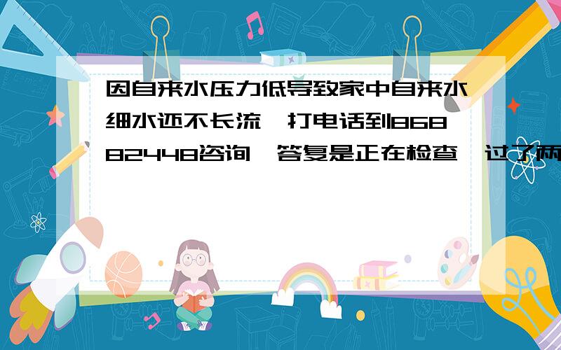 因自来水压力低导致家中自来水细水还不长流,打电话到86882448咨询,答复是正在检查,过了两、三天细水不长流的日子后,再次打电话到86882448（2010-12-28 10:18）咨询,答复还在查,再等.实在受不了!