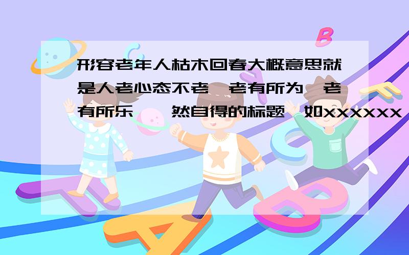 形容老年人枯木回春大概意思就是人老心态不老,老有所为,老有所乐,怡然自得的标题,如XXXXXX,XXXXXXXX这个句式,10-15个字之间吧.满意另外追加100分,说到做到.请诸位给力句式：对联形式,少于16个