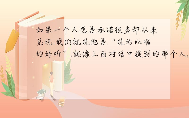 如果一个人总是承诺很多却从未兑现,我们就说他是“说的比唱的好听”.就像上面对话中提到的那个人,他借了钱说一个月还,只是说说罢了,他是不可能还的.可以意译!