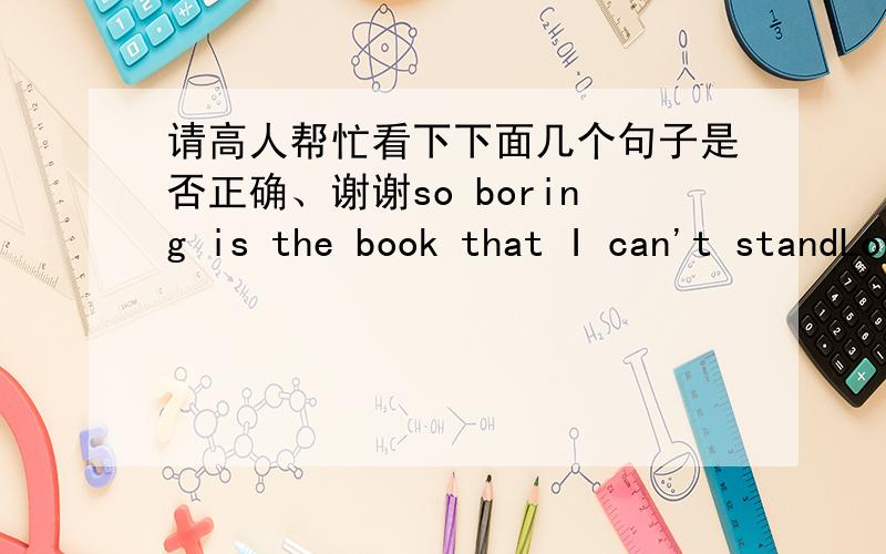 请高人帮忙看下下面几个句子是否正确、谢谢so boring is the book that I can't standLovely as the cat is,my mother doesn't like itTher is no one but like go to swim