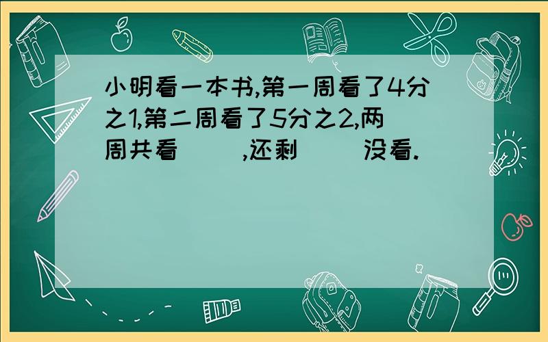 小明看一本书,第一周看了4分之1,第二周看了5分之2,两周共看( ),还剩( )没看.