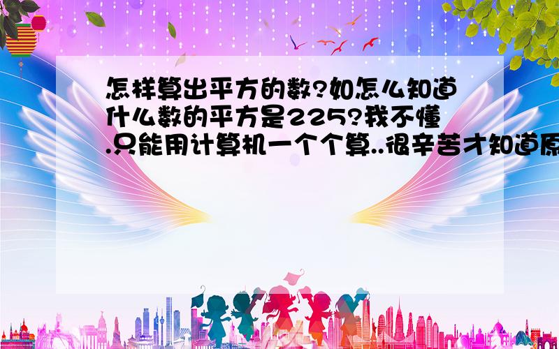 怎样算出平方的数?如怎么知道什么数的平方是225?我不懂.只能用计算机一个个算..很辛苦才知道原来15的平方是225..若只知道225怎么才能推算出什么数的平方才是它呢?.....