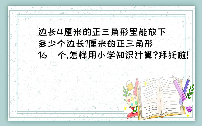 边长4厘米的正三角形里能放下多少个边长1厘米的正三角形（16）个.怎样用小学知识计算?拜托啦!