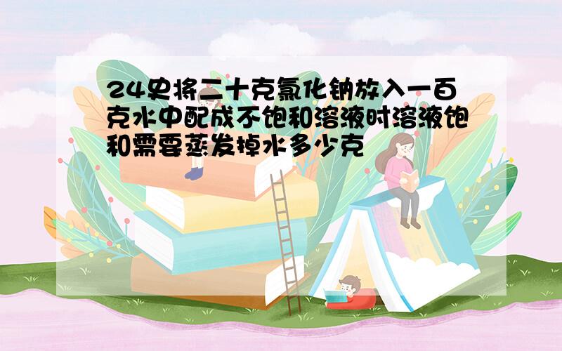 24史将二十克氯化钠放入一百克水中配成不饱和溶液时溶液饱和需要蒸发掉水多少克