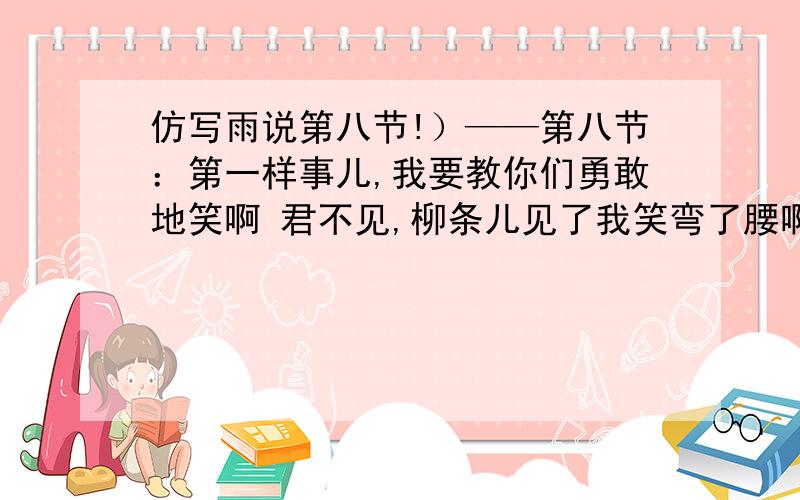 仿写雨说第八节!）——第八节：第一样事儿,我要教你们勇敢地笑啊 君不见,柳条儿见了我笑弯了腰啊 石狮子见了我笑出了泪啊 小燕子见了我笑斜了翅膀啊 仿写.要求也要带有