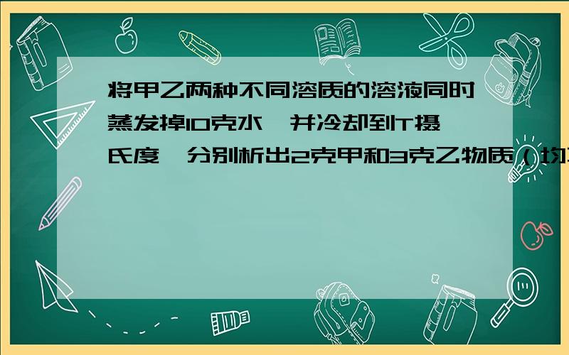 将甲乙两种不同溶质的溶液同时蒸发掉10克水,并冷却到T摄氏度,分别析出2克甲和3克乙物质（均不带结晶水）正确的是A.t℃时,甲、乙两种物质的溶解度可能相同B.t℃时,甲物质的溶解度一定大