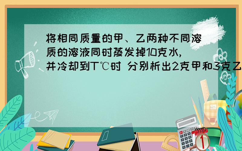 将相同质量的甲、乙两种不同溶质的溶液同时蒸发掉10克水,并冷却到T℃时 分别析出2克甲和3克乙物质（均不带结晶水）,则下列说法正确的是A.T℃时,甲、乙两种物质的溶解度可能相同 B.T℃时