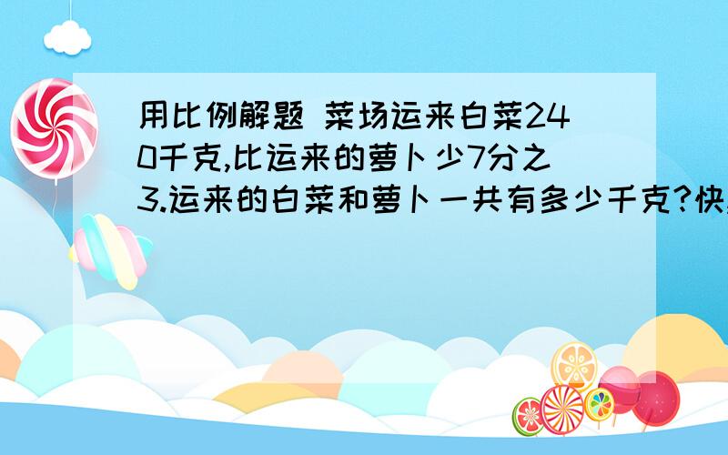 用比例解题 菜场运来白菜240千克,比运来的萝卜少7分之3.运来的白菜和萝卜一共有多少千克?快,急用用比例解题！用比例解题！