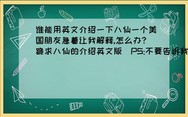 谁能用英文介绍一下八仙一个美国朋友急着让我解释,怎么办?跪求八仙的介绍英文版(PS:不要告诉我中文让我去翻)