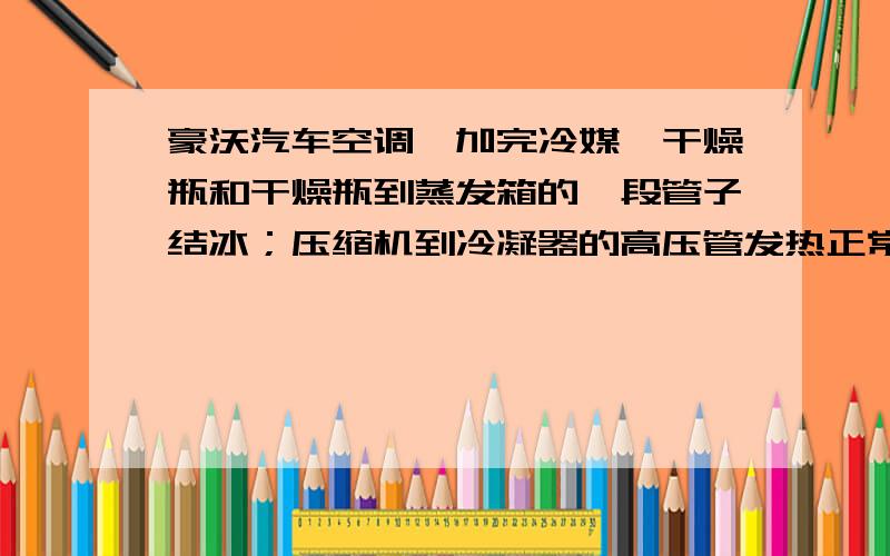 豪沃汽车空调,加完冷媒,干燥瓶和干燥瓶到蒸发箱的一段管子结冰；压缩机到冷凝器的高压管发热正常,为什